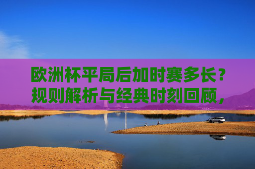 欧洲杯平局后加时赛多长?规则解析与经典时刻回顾,欧洲杯平局加时赛时长规则解析与经典时刻回顾 欧洲杯平局后加时赛多长?规则解析与经典时刻回顾,欧洲杯平局加时赛时长规则解析与经典时刻回顾