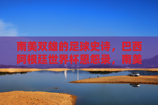 南美双雄的足球史诗,巴西阿根廷世界杯恩怨录,南美双雄足球史诗,巴西阿根廷世界杯恩怨录 南美双雄的足球史诗,巴西阿根廷世界杯恩怨录,南美双雄足球史诗,巴西阿根廷世界杯恩怨录