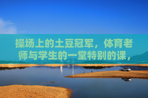 操场上的土豆冠军,体育老师与学生的一堂特别的课,操场上的土豆冠军,一堂特别的师生体育课 操场上的土豆冠军,体育老师与学生的一堂特别的课,操场上的土豆冠军,一堂特别的师生体育课