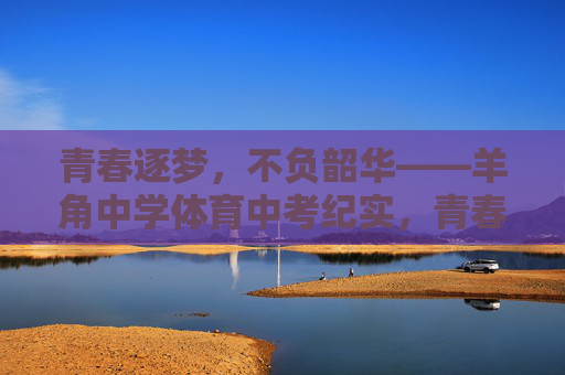 青春逐梦,不负韶华——羊角中学体育中考纪实,青春赛场,不负韶华——羊角中学体育中考纪实 青春逐梦,不负韶华——羊角中学体育中考纪实,青春赛场,不负韶华——羊角中学体育中考纪实