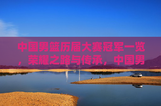 中国男篮历届大赛冠军一览,荣耀之路与传承,中国男篮历届大赛冠军,荣耀之路与传承 中国男篮历届大赛冠军一览,荣耀之路与传承,中国男篮历届大赛冠军,荣耀之路与传承
