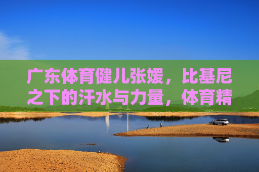 广东体育健儿张媛,比基尼之下的汗水与力量,体育精神的多元绽放,汗水力量闪耀比基尼,张媛的体育精神多元绽放 广东体育健儿张媛,比基尼之下的汗水与力量,体育精神的多元绽放,汗水力量闪耀比基尼,张媛的体育精神多元绽放