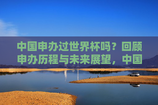 中国申办过世界杯吗?回顾申办历程与未来展望,中国申办世界杯历程回顾与未来展望 中国申办过世界杯吗?回顾申办历程与未来展望,中国申办世界杯历程回顾与未来展望