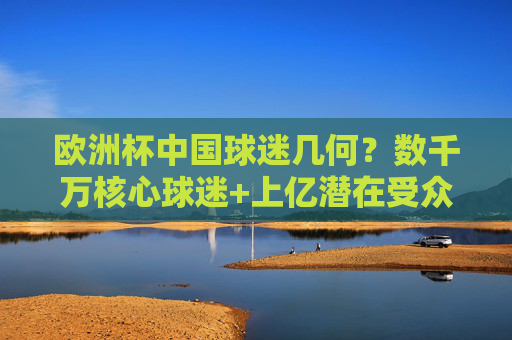 欧洲杯中国球迷几何?数千万核心球迷+上亿潜在受众,足球热潮席卷全国,欧洲杯中国球迷热潮,数千万核心+上亿潜在受众 欧洲杯中国球迷几何?数千万核心球迷+上亿潜在受众,足球热潮席卷全国,欧洲杯中国球迷热潮,数千万核心+上亿潜在受众