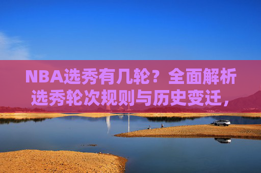 NBA选秀有几轮?全面解析选秀轮次规则与历史变迁,NBA选秀轮次规则与历史变迁解析 NBA选秀有几轮?全面解析选秀轮次规则与历史变迁,NBA选秀轮次规则与历史变迁解析
