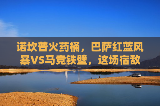 诺坎普火药桶,巴萨红蓝风暴VS马竞铁壁,这场宿敌对决每一秒都是名场面!诺坎普火药桶,红蓝风暴VS马竞铁壁,宿敌名场面对决! 诺坎普火药桶,巴萨红蓝风暴VS马竞铁壁,这场宿敌对决每一秒都是名场面!诺坎普火药桶,红蓝风暴VS马竞铁壁,宿敌名场面对决!