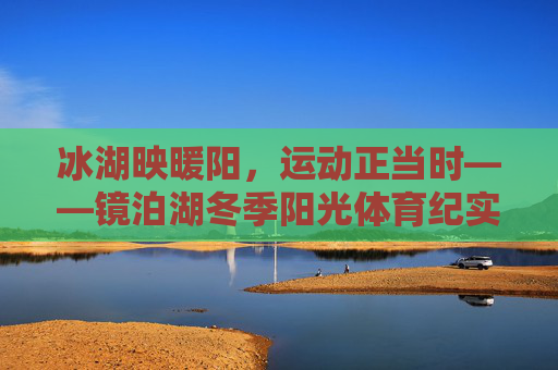 冰湖映暖阳，运动正当时——镜泊湖冬季阳光体育纪实，镜泊湖冬季冰湖暖阳运动纪实