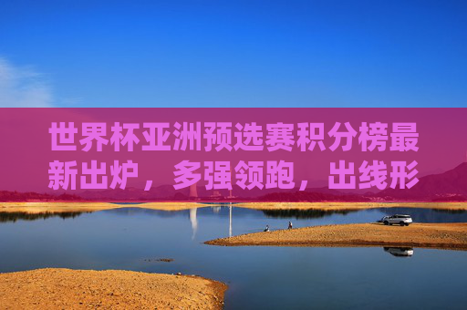 世界杯亚洲预选赛积分榜最新出炉，多强领跑，出线形势胶灼，世界杯亚洲预选赛最新积分榜，多强领跑出线形势胶灼
