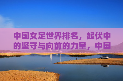 中国女足世界排名，起伏中的坚守与向前的力量，中国女足世界排名，起伏中的坚守与向前力量