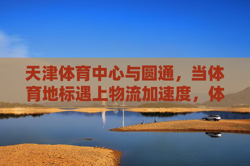天津体育中心与圆通,当体育地标遇上物流加速度,体育地标遇上物流加速度,天津体育中心与圆通 天津体育中心与圆通,当体育地标遇上物流加速度,体育地标遇上物流加速度,天津体育中心与圆通