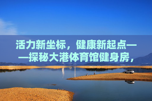 活力新坐标,健康新起点——探秘大港体育馆健身房,活力新坐标,健康新起点——探秘大港体育馆健身房 活力新坐标,健康新起点——探秘大港体育馆健身房,活力新坐标,健康新起点——探秘大港体育馆健身房