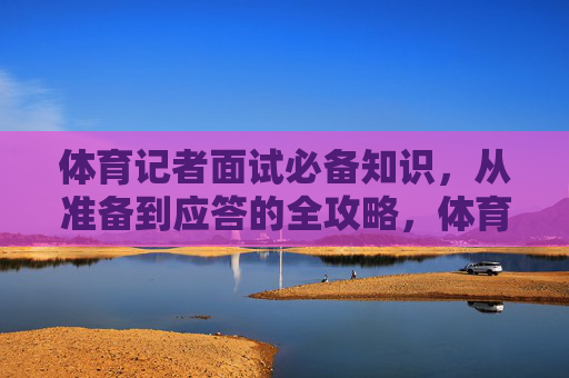 体育记者面试必备知识，从准备到应答的全攻略，体育记者面试全攻略，从准备到应答必备知识