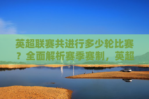 英超联赛共进行多少轮比赛?全面解析赛季赛制,英超联赛轮次及赛季赛制解析 英超联赛共进行多少轮比赛?全面解析赛季赛制,英超联赛轮次及赛季赛制解析
