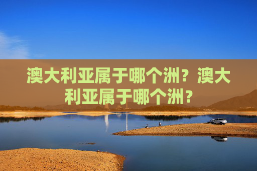 澳大利亚属于哪个洲?澳大利亚属于哪个洲? 澳大利亚属于哪个洲?澳大利亚属于哪个洲?