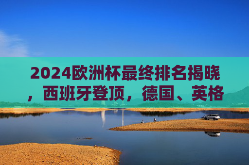 2024欧洲杯最终排名揭晓,西班牙登顶,德国、英格兰、法国分列亚军至殿军,2024欧洲杯最终排名,西班牙登顶,德国、英格兰、法国分列亚军至殿军 2024欧洲杯最终排名揭晓,西班牙登顶,德国、英格兰、法国分列亚军至殿军,2024欧洲杯最终排名,西班牙登顶,德国、英格兰、法国分列亚军至殿军