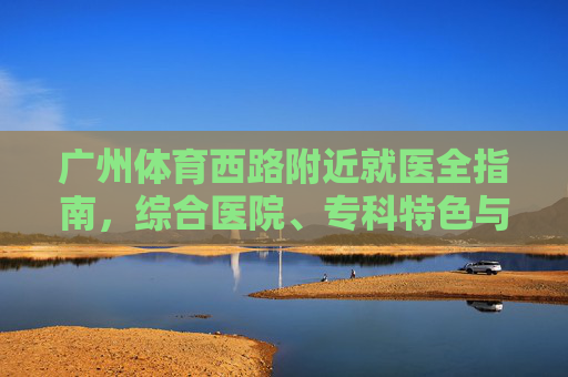 广州体育西路附近就医全指南,综合医院、专科特色与便捷交通,广州体育西路附近就医全指南,综合医院、专科特色与便捷交通 广州体育西路附近就医全指南,综合医院、专科特色与便捷交通,广州体育西路附近就医全指南,综合医院、专科特色与便捷交通