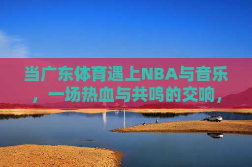 当广东体育遇上NBA与音乐，一场热血与共鸣的交响，广东体育遇上NBA与音乐，热血共鸣交响