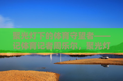 聚光灯下的体育守望者——记体育记者周乐尔,聚光灯下的体育守望者——周乐尔 聚光灯下的体育守望者——记体育记者周乐尔,聚光灯下的体育守望者——周乐尔