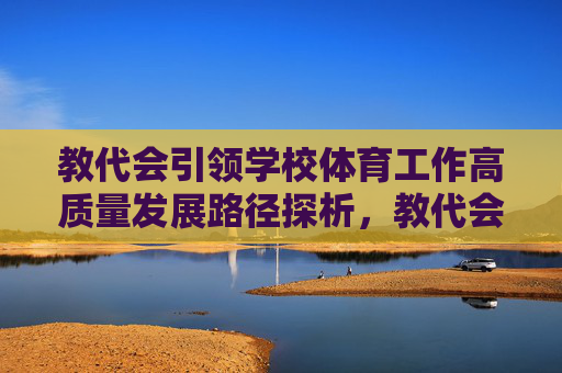 教代会引领学校体育工作高质量发展路径探析,教代会引领学校体育工作高质量发展路径探析 教代会引领学校体育工作高质量发展路径探析,教代会引领学校体育工作高质量发展路径探析