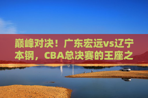 巅峰对决!广东宏远vs辽宁本钢,CBA总决赛的王座之战,巅峰对决!广东宏远vs辽宁本钢,CBA总决赛王座之战 巅峰对决!广东宏远vs辽宁本钢,CBA总决赛的王座之战,巅峰对决!广东宏远vs辽宁本钢,CBA总决赛王座之战