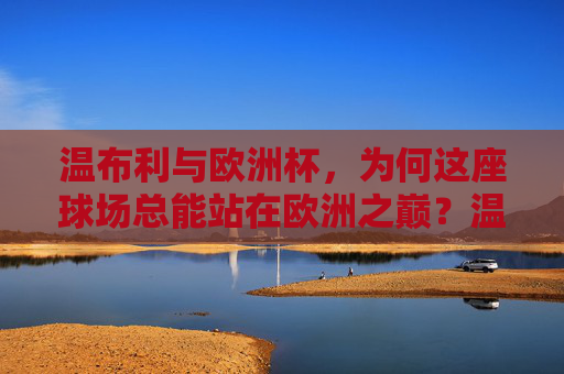 温布利与欧洲杯,为何这座球场总能站在欧洲之巅?温布利,欧洲杯之巅的不朽地标 温布利与欧洲杯,为何这座球场总能站在欧洲之巅?温布利,欧洲杯之巅的不朽地标