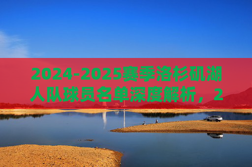 2024-2025赛季洛杉矶湖人队球员名单深度解析,2024-2025赛季洛杉矶湖人队球员名单深度解析 2024-2025赛季洛杉矶湖人队球员名单深度解析,2024-2025赛季洛杉矶湖人队球员名单深度解析