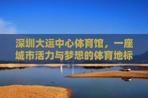 深圳大运中心体育馆,一座城市活力与梦想的体育地标 深圳大运中心体育馆,一座城市活力与梦想的体育地标
