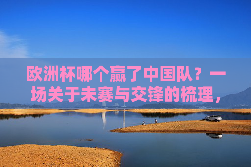 欧洲杯哪个赢了中国队?一场关于未赛与交锋的梳理,欧洲杯与中国队,未赛交锋梳理 欧洲杯哪个赢了中国队?一场关于未赛与交锋的梳理,欧洲杯与中国队,未赛交锋梳理