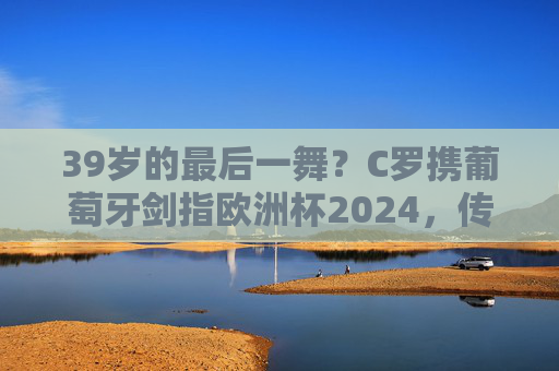39岁的最后一舞?C罗携葡萄牙剑指欧洲杯2024,传奇永不落幕,C罗39岁欧洲杯最后一舞,传奇永不落幕 39岁的最后一舞?C罗携葡萄牙剑指欧洲杯2024,传奇永不落幕,C罗39岁欧洲杯最后一舞,传奇永不落幕
