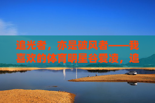 追光者,亦是破风者——我喜欢的体育明星谷爱凌,追光破风者,谷爱凌 追光者,亦是破风者——我喜欢的体育明星谷爱凌,追光破风者,谷爱凌