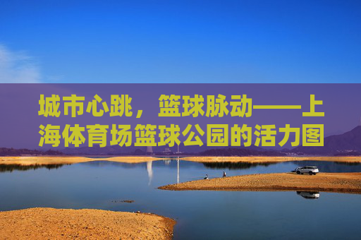 城市心跳,篮球脉动——上海体育场篮球公园的活力图鉴,城市心跳·篮球脉动,上海体育场篮球公园活力图鉴 城市心跳,篮球脉动——上海体育场篮球公园的活力图鉴,城市心跳·篮球脉动,上海体育场篮球公园活力图鉴