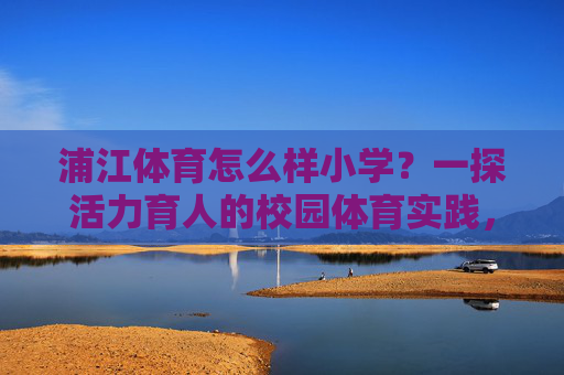 浦江体育怎么样小学?一探活力育人的校园体育实践,浦江小学活力育人,校园体育实践探析 浦江体育怎么样小学?一探活力育人的校园体育实践,浦江小学活力育人,校园体育实践探析