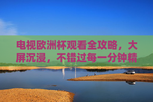 电视欧洲杯观看全攻略,大屏沉浸,不错过每一分钟精彩,大屏沉浸看欧洲杯,全攻略不错过每一分钟 电视欧洲杯观看全攻略,大屏沉浸,不错过每一分钟精彩,大屏沉浸看欧洲杯,全攻略不错过每一分钟