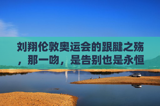 刘翔伦敦奥运会的跟腱之殇,那一吻,是告别也是永恒,刘翔伦敦奥运跟腱之殇,那一吻,告别与永恒 刘翔伦敦奥运会的跟腱之殇,那一吻,是告别也是永恒,刘翔伦敦奥运跟腱之殇,那一吻,告别与永恒