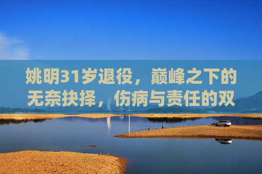 姚明31岁退役,巅峰之下的无奈抉择,伤病与责任的双重考量,巅峰之下的无奈抉择,姚明31岁退役的伤病与责任考量 姚明31岁退役,巅峰之下的无奈抉择,伤病与责任的双重考量,巅峰之下的无奈抉择,姚明31岁退役的伤病与责任考量