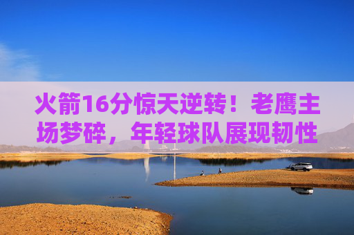 火箭16分惊天逆转!老鹰主场梦碎,年轻球队展现韧性密码 火箭16分惊天逆转!老鹰主场梦碎,年轻球队展现韧性密码