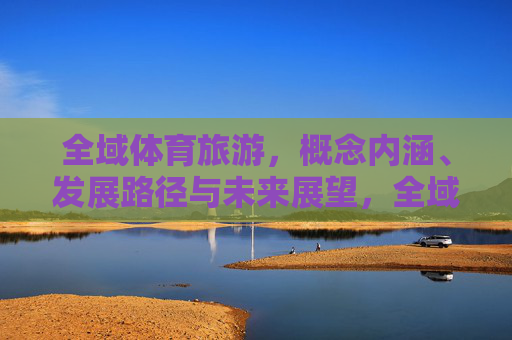 全域体育旅游,概念内涵、发展路径与未来展望,全域体育旅游,内涵、路径与展望 全域体育旅游,概念内涵、发展路径与未来展望,全域体育旅游,内涵、路径与展望