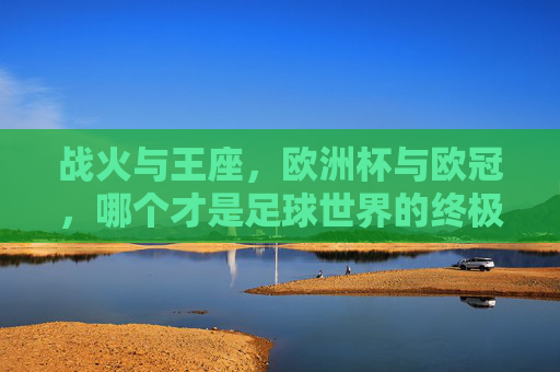 战火与王座,欧洲杯与欧冠,哪个才是足球世界的终极荣耀?欧洲杯与欧冠,战火铸王座,何为足球终极荣耀? 战火与王座,欧洲杯与欧冠,哪个才是足球世界的终极荣耀?欧洲杯与欧冠,战火铸王座,何为足球终极荣耀?