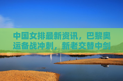 中国女排最新资讯,巴黎奥运备战冲刺,新老交替中剑指复兴,中国女排巴黎奥运备战冲刺,新老交替剑指复兴 中国女排最新资讯,巴黎奥运备战冲刺,新老交替中剑指复兴,中国女排巴黎奥运备战冲刺,新老交替剑指复兴