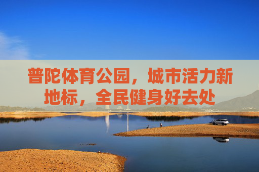 普陀体育公园,城市活力新地标,全民健身好去处 普陀体育公园,城市活力新地标,全民健身好去处