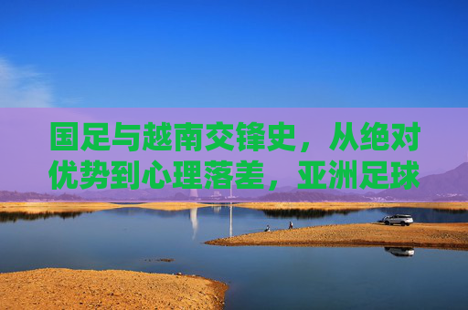国足与越南交锋史，从绝对优势到心理落差，亚洲足球格局的微缩镜像，国足与越南交锋史，从绝对优势到心理落差的亚洲足球微缩镜像