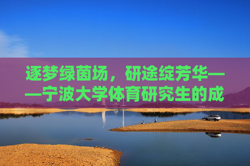逐梦绿茵场,研途绽芳华——宁波大学体育研究生的成长与担当,逐梦绿茵,研途担当,宁波大学体育研究生的成长 逐梦绿茵场,研途绽芳华——宁波大学体育研究生的成长与担当,逐梦绿茵,研途担当,宁波大学体育研究生的成长