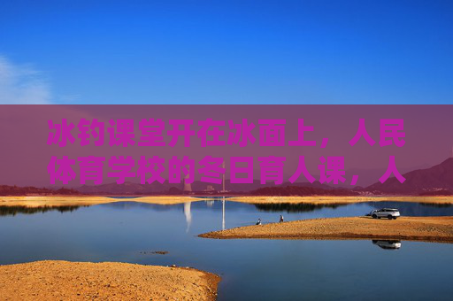 冰钓课堂开在冰面上,人民体育学校的冬日育人课,人民体育学校冬日冰钓课堂,冰面上的育人课 冰钓课堂开在冰面上,人民体育学校的冬日育人课,人民体育学校冬日冰钓课堂,冰面上的育人课