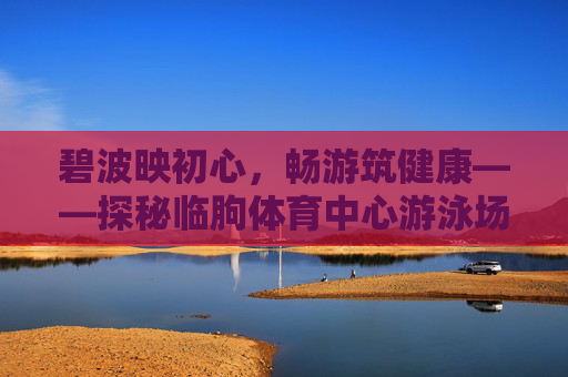 碧波映初心,畅游筑健康——探秘临朐体育中心游泳场馆,碧波畅游筑健康——临朐体育中心游泳场馆探秘 碧波映初心,畅游筑健康——探秘临朐体育中心游泳场馆,碧波畅游筑健康——临朐体育中心游泳场馆探秘