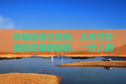 姚明退役时间线,从东方巨星的巅峰到告别,一代人的篮球记忆,东方巨星谢幕,姚明退役与一代人的篮球记忆 姚明退役时间线,从东方巨星的巅峰到告别,一代人的篮球记忆,东方巨星谢幕,姚明退役与一代人的篮球记忆