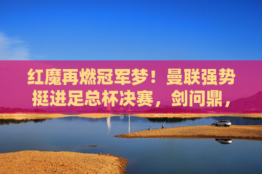 红魔再燃冠军梦!曼联强势挺进足总杯决赛,剑问鼎,红魔挺进足总杯决赛 剑问鼎 红魔再燃冠军梦!曼联强势挺进足总杯决赛,剑问鼎,红魔挺进足总杯决赛 剑问鼎