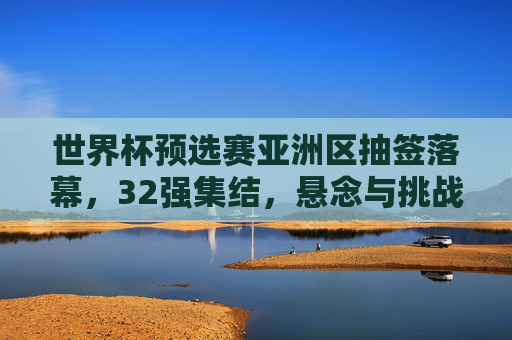 世界杯预选赛亚洲区抽签落幕,32强集结,悬念与挑战并存 世界杯预选赛亚洲区抽签落幕,32强集结,悬念与挑战并存