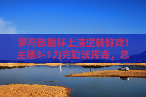 罗马欧联杯上演逆转好戏!主场3-1力克勒沃库森,总比分4-3惊险晋级八强,罗马欧联杯逆转晋级八强 主场3-1力克勒沃库森 罗马欧联杯上演逆转好戏!主场3-1力克勒沃库森,总比分4-3惊险晋级八强,罗马欧联杯逆转晋级八强 主场3-1力克勒沃库森