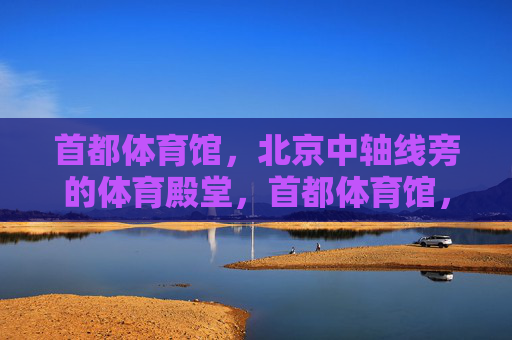 首都体育馆,北京中轴线旁的体育殿堂,首都体育馆,中轴线旁的体育殿堂 首都体育馆,北京中轴线旁的体育殿堂,首都体育馆,中轴线旁的体育殿堂