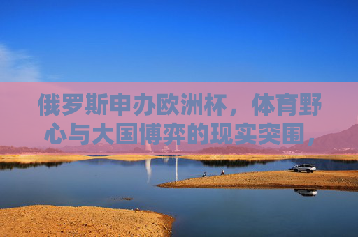 俄罗斯申办欧洲杯,体育野心与大国博弈的现实突围,俄罗斯申办欧洲杯,体育野心与大国博弈的突围 俄罗斯申办欧洲杯,体育野心与大国博弈的现实突围,俄罗斯申办欧洲杯,体育野心与大国博弈的突围